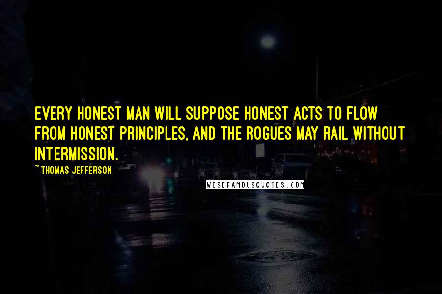 Thomas Jefferson Quotes: Every honest man will suppose honest acts to flow from honest principles, and the rogues may rail without intermission.