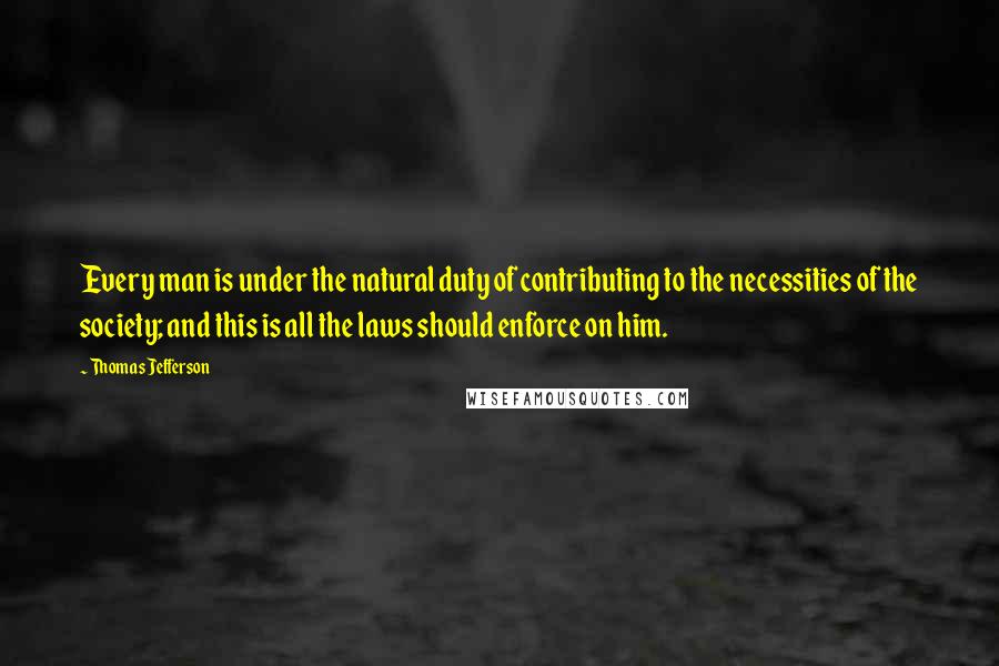 Thomas Jefferson Quotes: Every man is under the natural duty of contributing to the necessities of the society; and this is all the laws should enforce on him.