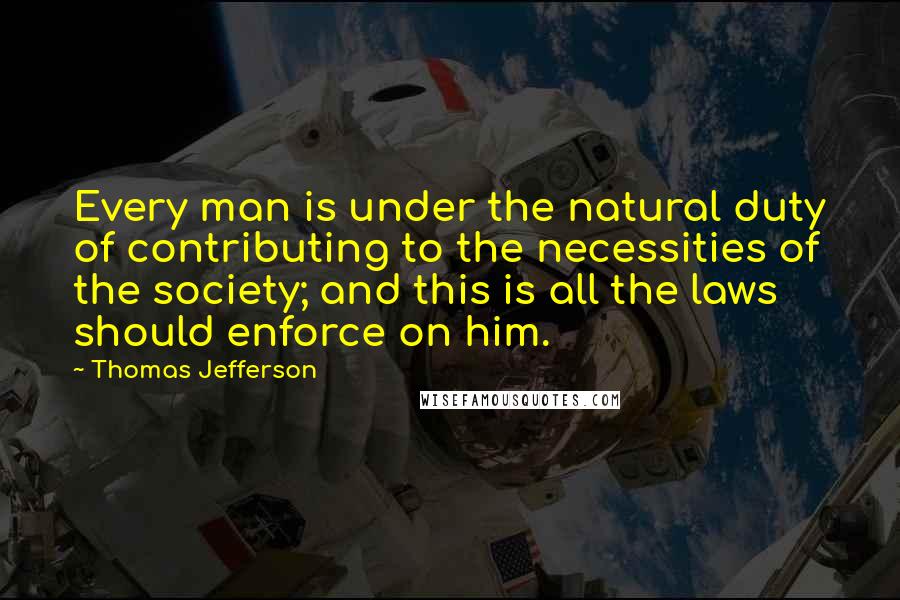 Thomas Jefferson Quotes: Every man is under the natural duty of contributing to the necessities of the society; and this is all the laws should enforce on him.