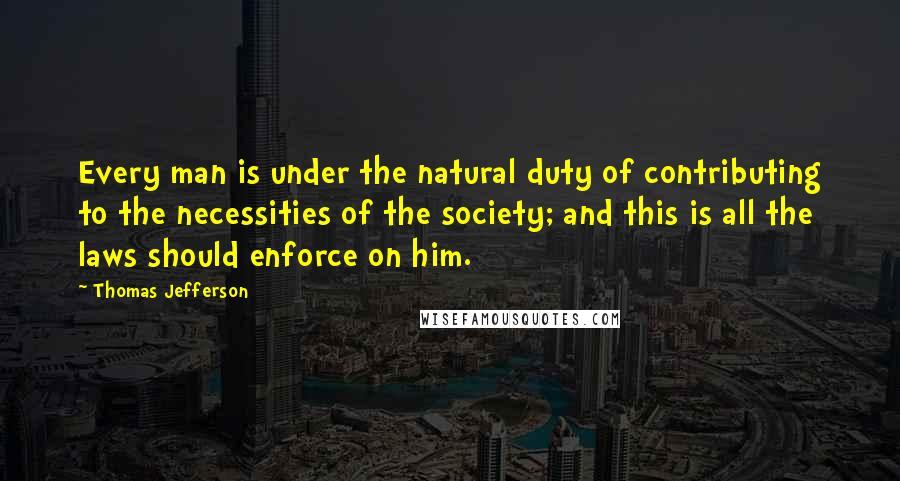 Thomas Jefferson Quotes: Every man is under the natural duty of contributing to the necessities of the society; and this is all the laws should enforce on him.