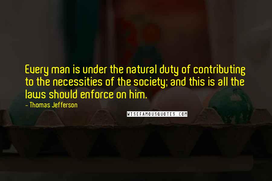 Thomas Jefferson Quotes: Every man is under the natural duty of contributing to the necessities of the society; and this is all the laws should enforce on him.