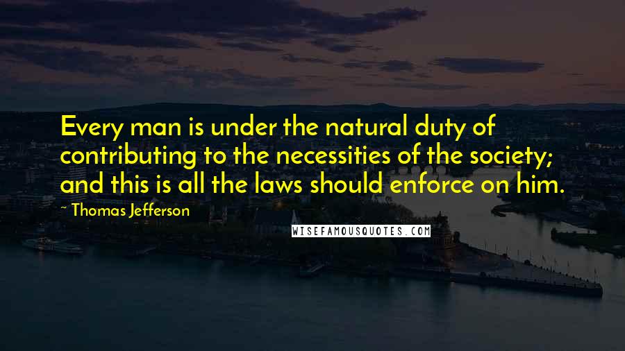 Thomas Jefferson Quotes: Every man is under the natural duty of contributing to the necessities of the society; and this is all the laws should enforce on him.