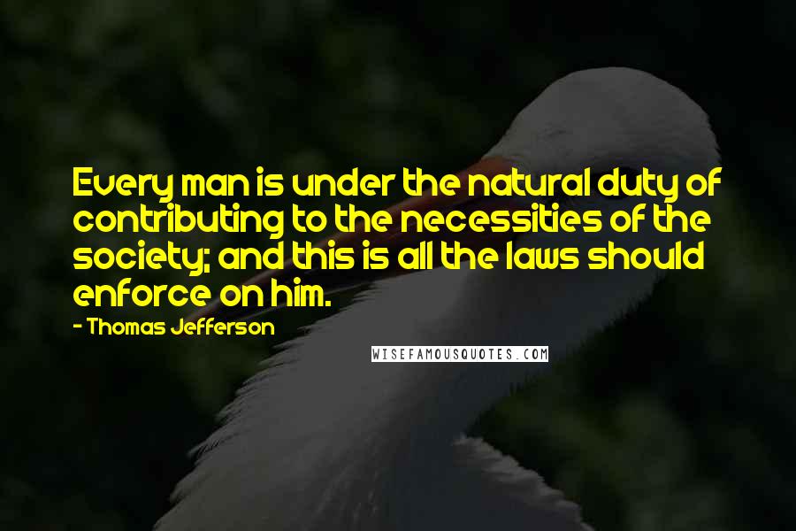 Thomas Jefferson Quotes: Every man is under the natural duty of contributing to the necessities of the society; and this is all the laws should enforce on him.