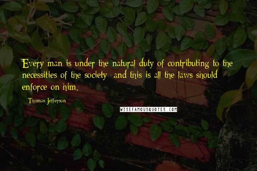 Thomas Jefferson Quotes: Every man is under the natural duty of contributing to the necessities of the society; and this is all the laws should enforce on him.