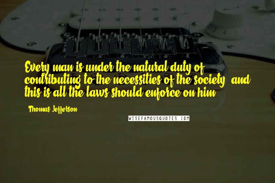 Thomas Jefferson Quotes: Every man is under the natural duty of contributing to the necessities of the society; and this is all the laws should enforce on him.