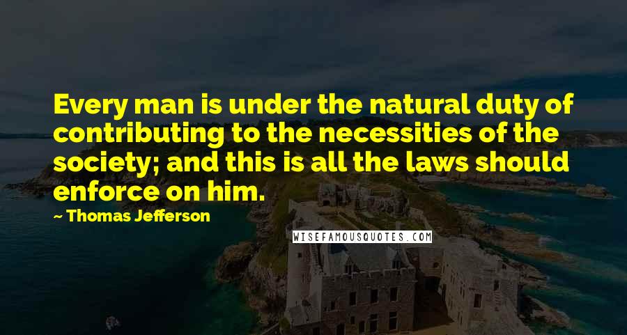 Thomas Jefferson Quotes: Every man is under the natural duty of contributing to the necessities of the society; and this is all the laws should enforce on him.