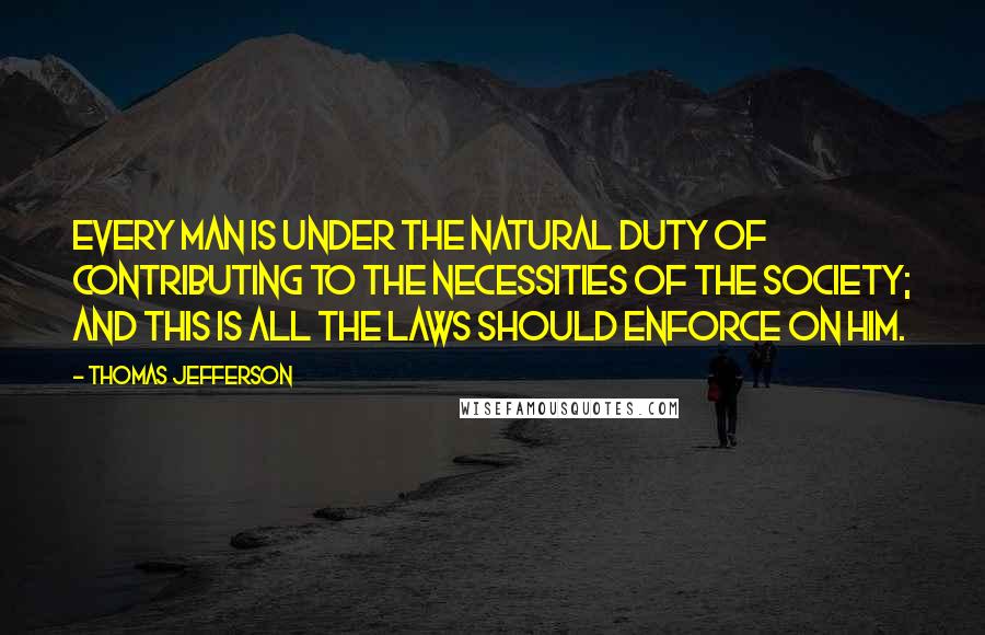 Thomas Jefferson Quotes: Every man is under the natural duty of contributing to the necessities of the society; and this is all the laws should enforce on him.