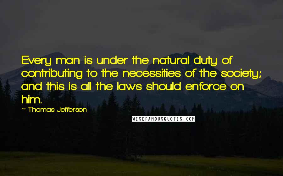Thomas Jefferson Quotes: Every man is under the natural duty of contributing to the necessities of the society; and this is all the laws should enforce on him.