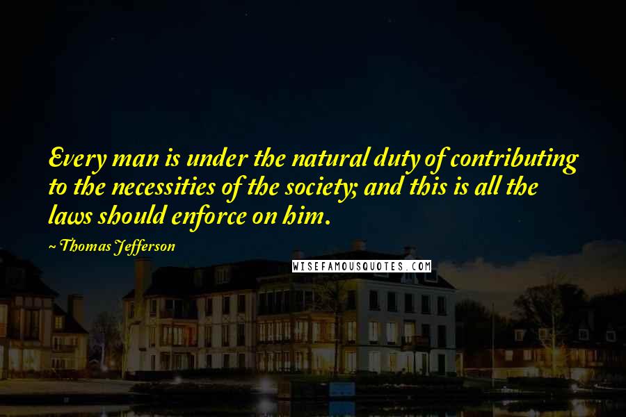 Thomas Jefferson Quotes: Every man is under the natural duty of contributing to the necessities of the society; and this is all the laws should enforce on him.
