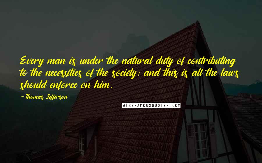 Thomas Jefferson Quotes: Every man is under the natural duty of contributing to the necessities of the society; and this is all the laws should enforce on him.