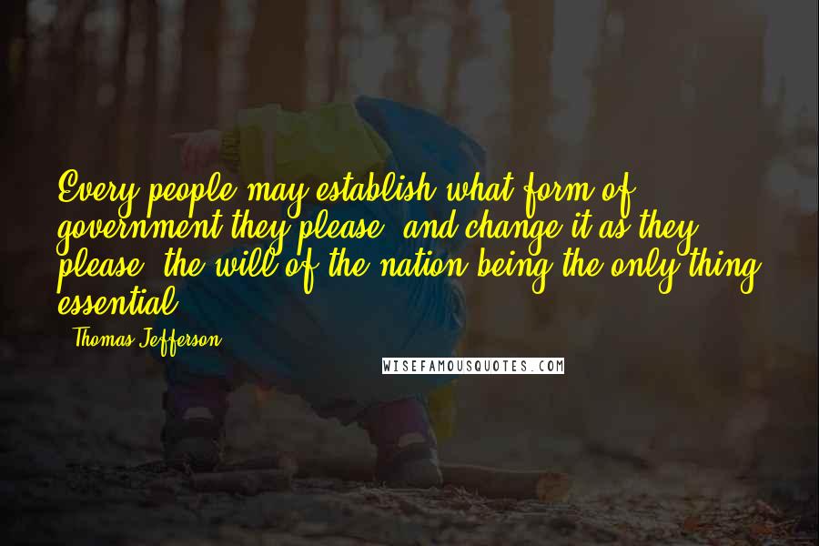 Thomas Jefferson Quotes: Every people may establish what form of government they please, and change it as they please, the will of the nation being the only thing essential.