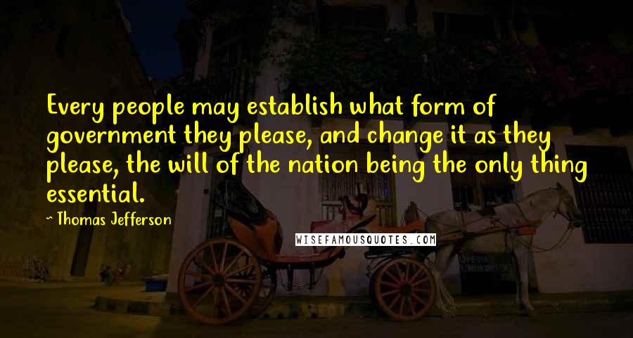 Thomas Jefferson Quotes: Every people may establish what form of government they please, and change it as they please, the will of the nation being the only thing essential.