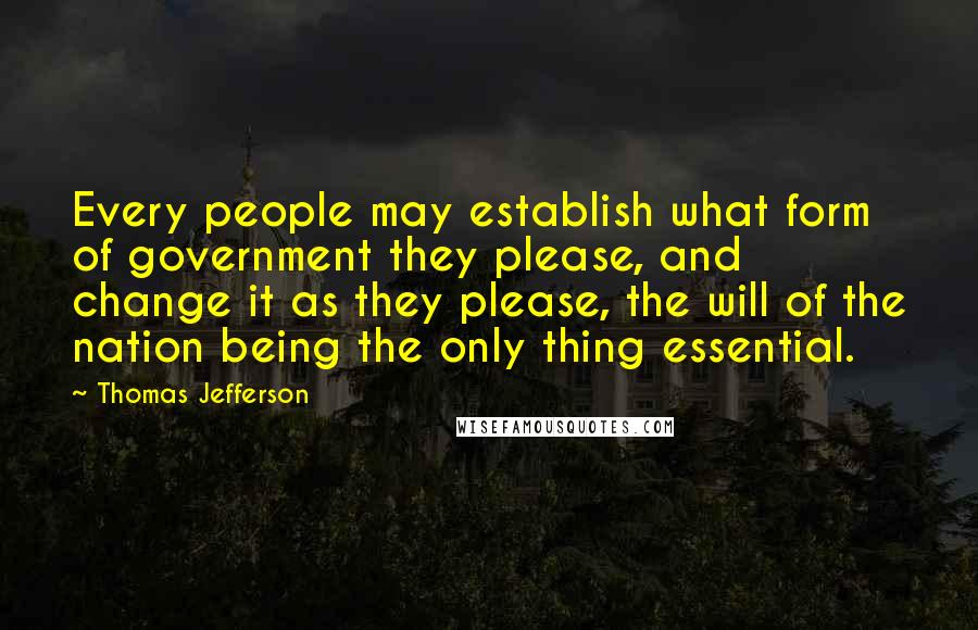 Thomas Jefferson Quotes: Every people may establish what form of government they please, and change it as they please, the will of the nation being the only thing essential.