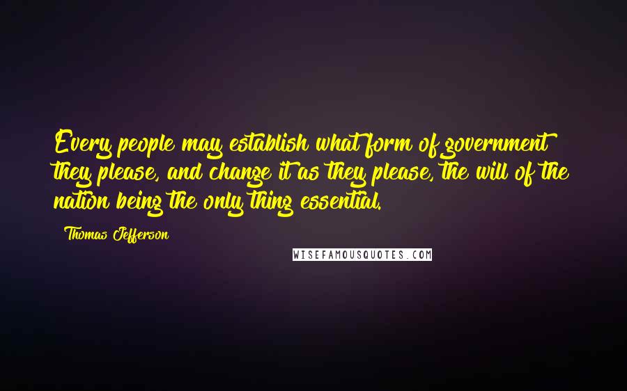 Thomas Jefferson Quotes: Every people may establish what form of government they please, and change it as they please, the will of the nation being the only thing essential.