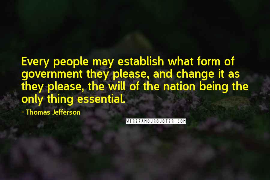 Thomas Jefferson Quotes: Every people may establish what form of government they please, and change it as they please, the will of the nation being the only thing essential.