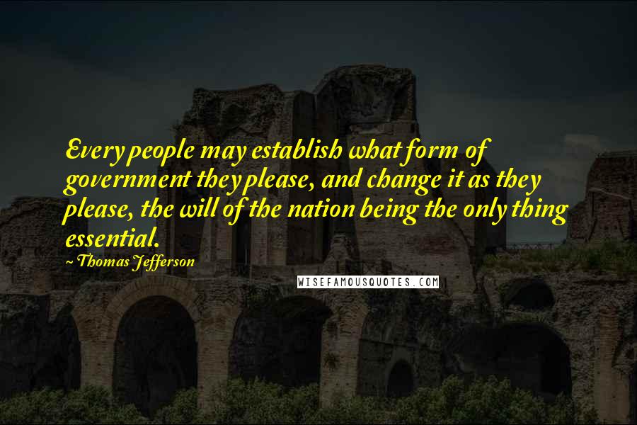 Thomas Jefferson Quotes: Every people may establish what form of government they please, and change it as they please, the will of the nation being the only thing essential.