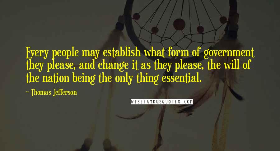 Thomas Jefferson Quotes: Every people may establish what form of government they please, and change it as they please, the will of the nation being the only thing essential.