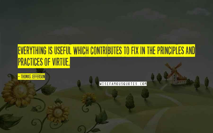 Thomas Jefferson Quotes: Everything is useful which contributes to fix in the principles and practices of virtue.