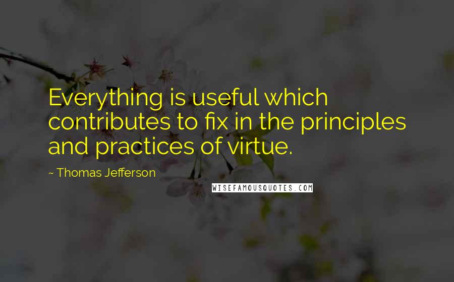 Thomas Jefferson Quotes: Everything is useful which contributes to fix in the principles and practices of virtue.