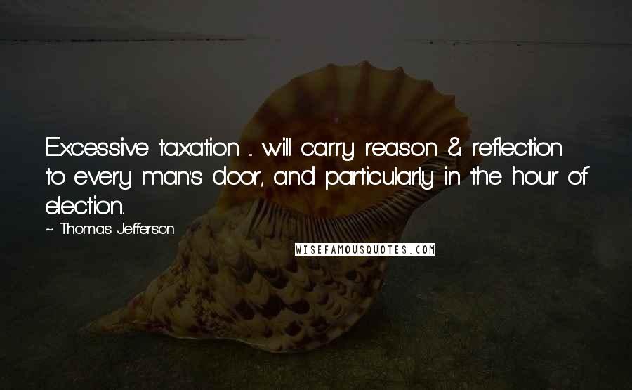Thomas Jefferson Quotes: Excessive taxation ... will carry reason & reflection to every man's door, and particularly in the hour of election.