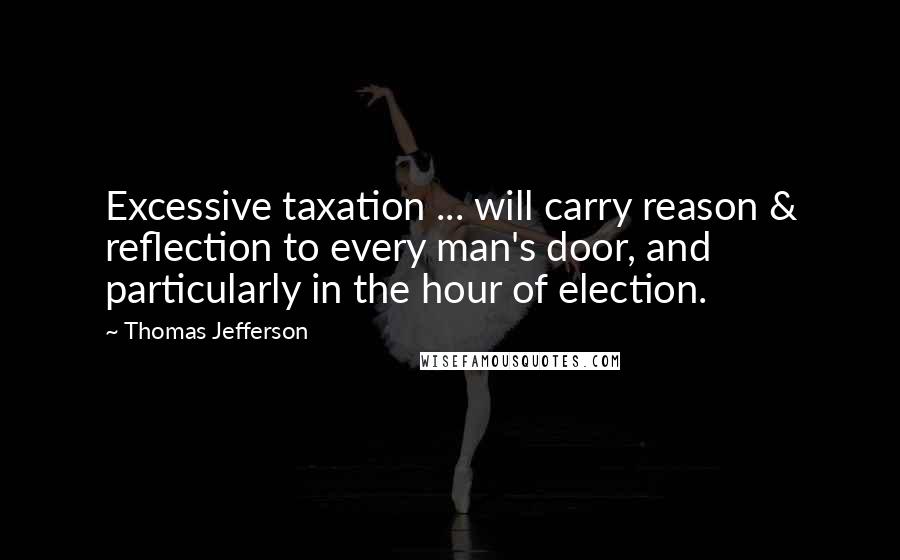 Thomas Jefferson Quotes: Excessive taxation ... will carry reason & reflection to every man's door, and particularly in the hour of election.