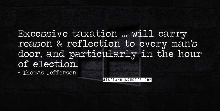 Thomas Jefferson Quotes: Excessive taxation ... will carry reason & reflection to every man's door, and particularly in the hour of election.