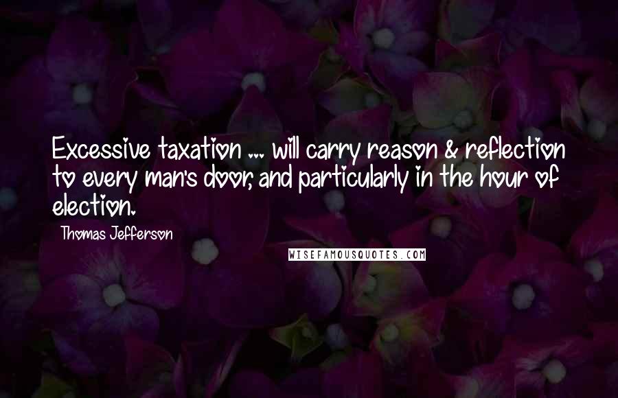 Thomas Jefferson Quotes: Excessive taxation ... will carry reason & reflection to every man's door, and particularly in the hour of election.