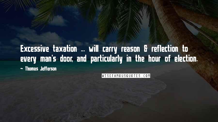 Thomas Jefferson Quotes: Excessive taxation ... will carry reason & reflection to every man's door, and particularly in the hour of election.