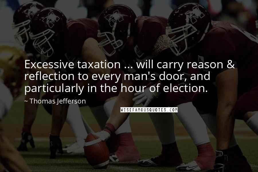 Thomas Jefferson Quotes: Excessive taxation ... will carry reason & reflection to every man's door, and particularly in the hour of election.