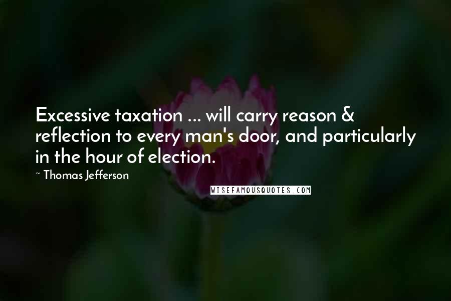 Thomas Jefferson Quotes: Excessive taxation ... will carry reason & reflection to every man's door, and particularly in the hour of election.