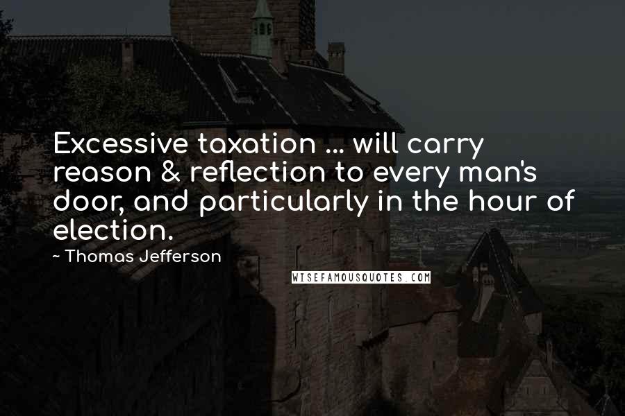 Thomas Jefferson Quotes: Excessive taxation ... will carry reason & reflection to every man's door, and particularly in the hour of election.