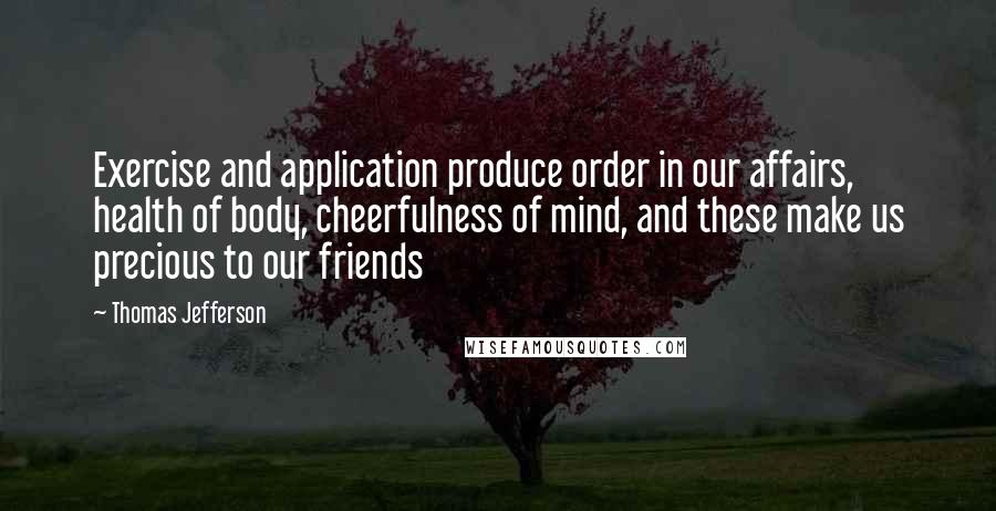 Thomas Jefferson Quotes: Exercise and application produce order in our affairs, health of body, cheerfulness of mind, and these make us precious to our friends