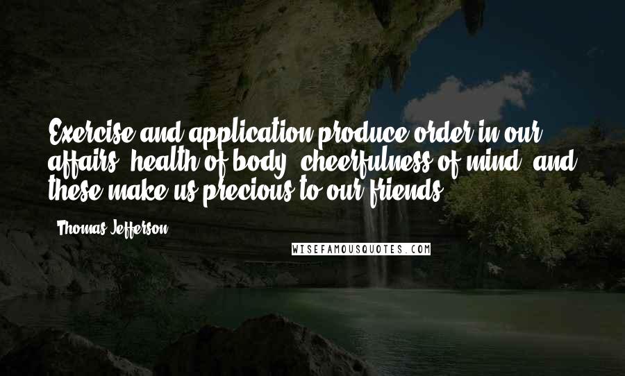 Thomas Jefferson Quotes: Exercise and application produce order in our affairs, health of body, cheerfulness of mind, and these make us precious to our friends