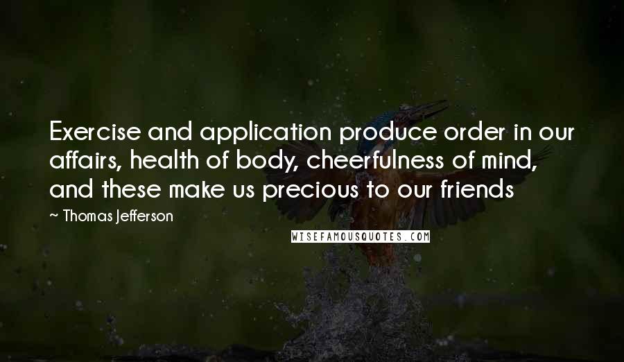 Thomas Jefferson Quotes: Exercise and application produce order in our affairs, health of body, cheerfulness of mind, and these make us precious to our friends