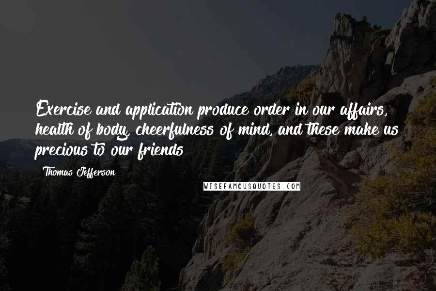 Thomas Jefferson Quotes: Exercise and application produce order in our affairs, health of body, cheerfulness of mind, and these make us precious to our friends