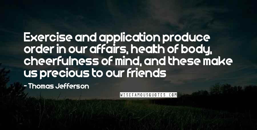 Thomas Jefferson Quotes: Exercise and application produce order in our affairs, health of body, cheerfulness of mind, and these make us precious to our friends