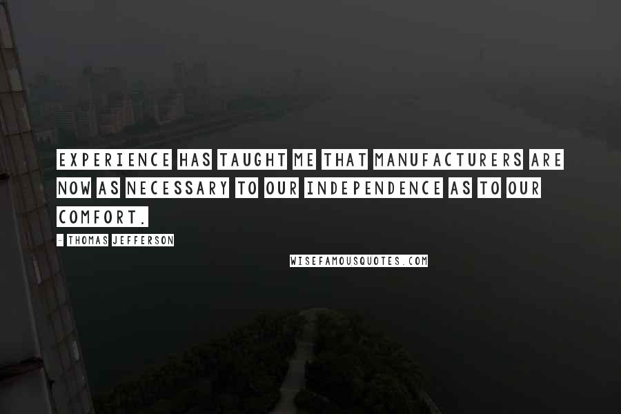 Thomas Jefferson Quotes: Experience has taught me that manufacturers are now as necessary to our independence as to our comfort.