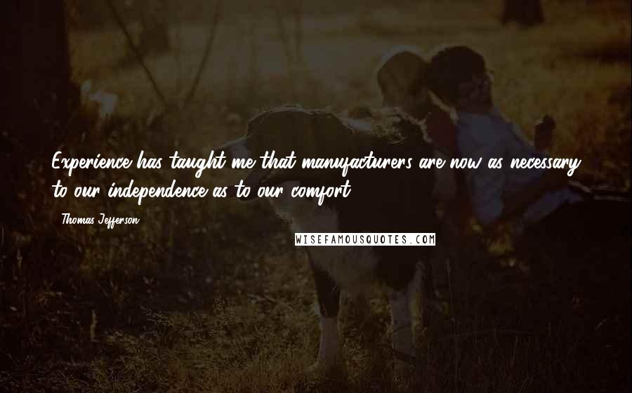 Thomas Jefferson Quotes: Experience has taught me that manufacturers are now as necessary to our independence as to our comfort.