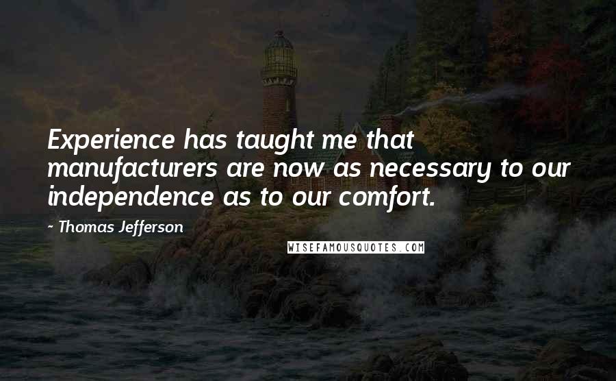 Thomas Jefferson Quotes: Experience has taught me that manufacturers are now as necessary to our independence as to our comfort.