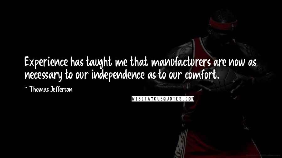Thomas Jefferson Quotes: Experience has taught me that manufacturers are now as necessary to our independence as to our comfort.