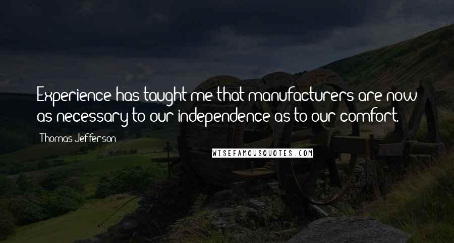 Thomas Jefferson Quotes: Experience has taught me that manufacturers are now as necessary to our independence as to our comfort.