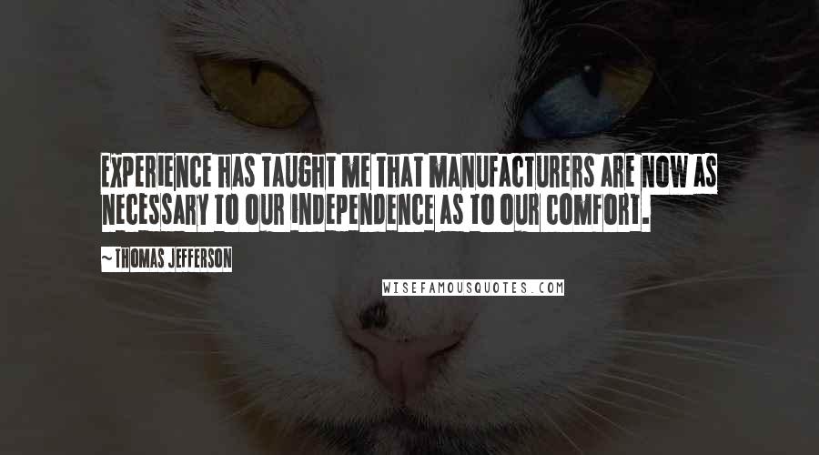 Thomas Jefferson Quotes: Experience has taught me that manufacturers are now as necessary to our independence as to our comfort.