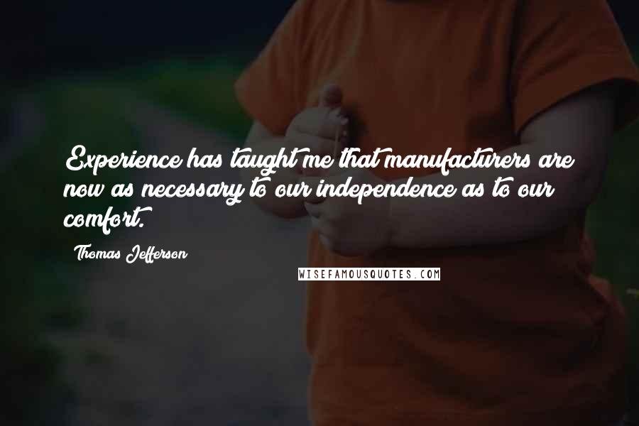Thomas Jefferson Quotes: Experience has taught me that manufacturers are now as necessary to our independence as to our comfort.