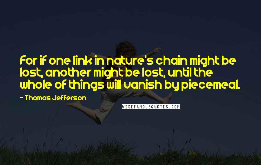 Thomas Jefferson Quotes: For if one link in nature's chain might be lost, another might be lost, until the whole of things will vanish by piecemeal.