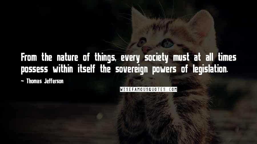 Thomas Jefferson Quotes: From the nature of things, every society must at all times possess within itself the sovereign powers of legislation.