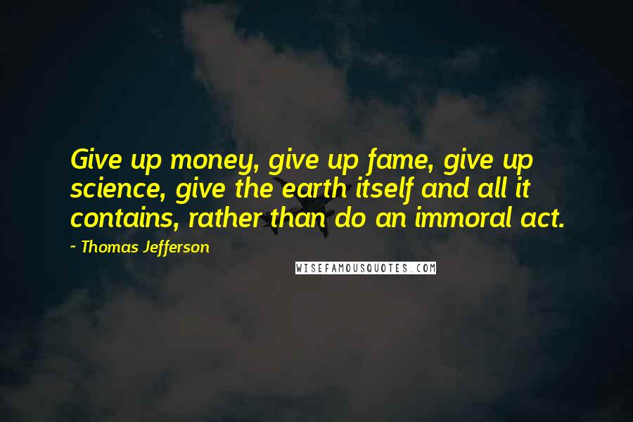 Thomas Jefferson Quotes: Give up money, give up fame, give up science, give the earth itself and all it contains, rather than do an immoral act.