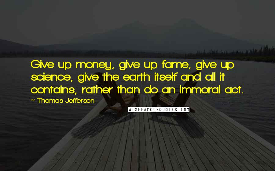 Thomas Jefferson Quotes: Give up money, give up fame, give up science, give the earth itself and all it contains, rather than do an immoral act.