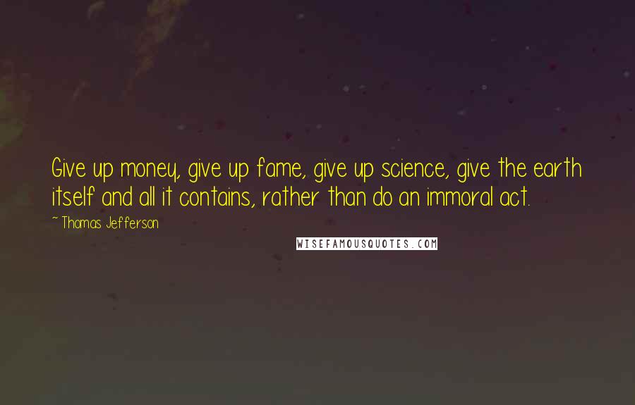 Thomas Jefferson Quotes: Give up money, give up fame, give up science, give the earth itself and all it contains, rather than do an immoral act.