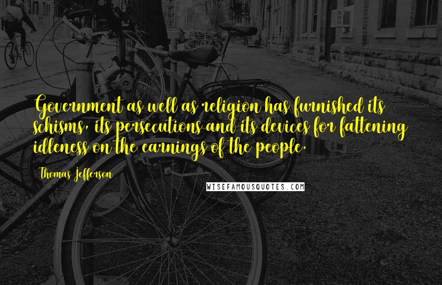 Thomas Jefferson Quotes: Government as well as religion has furnished its schisms, its persecutions and its devices for fattening idleness on the earnings of the people.