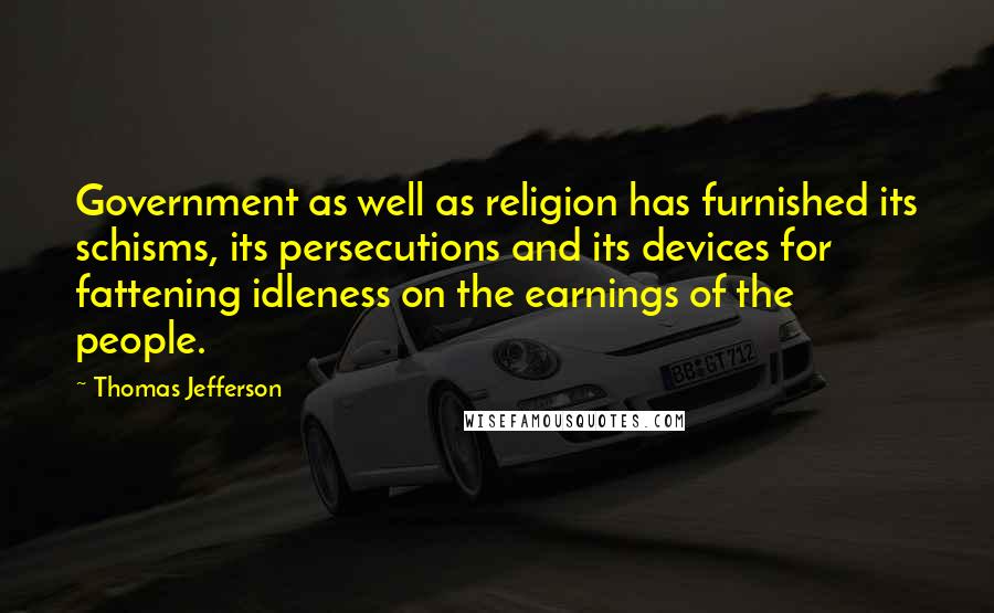 Thomas Jefferson Quotes: Government as well as religion has furnished its schisms, its persecutions and its devices for fattening idleness on the earnings of the people.